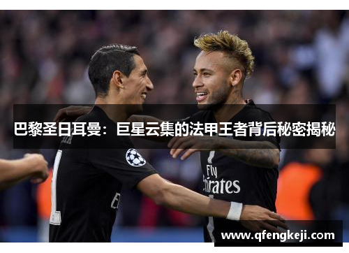 巴黎圣日耳曼:巨星云集的法甲王者背后秘密揭秘 巴黎圣日耳曼:巨星云集的法甲王者背后秘密揭秘