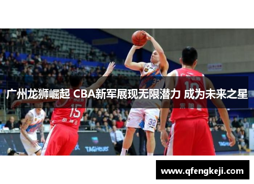 广州龙狮崛起 CBA新军展现无限潜力 成为未来之星 广州龙狮崛起 CBA新军展现无限潜力 成为未来之星