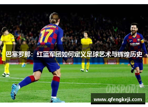 巴塞罗那:红蓝军团如何定义足球艺术与辉煌历史 巴塞罗那:红蓝军团如何定义足球艺术与辉煌历史