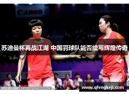 苏迪曼杯再战江湖 中国羽球队能否续写辉煌传奇 苏迪曼杯再战江湖 中国羽球队能否续写辉煌传奇