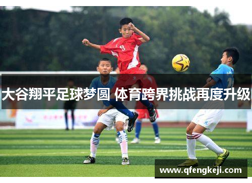 大谷翔平足球梦圆 体育跨界挑战再度升级 大谷翔平足球梦圆 体育跨界挑战再度升级