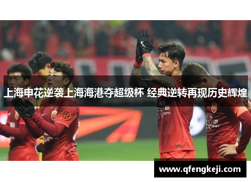 上海申花逆袭上海海港夺超级杯 经典逆转再现历史辉煌 上海申花逆袭上海海港夺超级杯 经典逆转再现历史辉煌